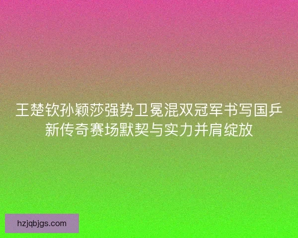 王楚钦孙颖莎强势卫冕混双冠军书写国乒新传奇赛场默契与实力并肩绽放