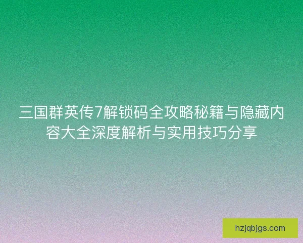 三国群英传7解锁码全攻略秘籍与隐藏内容大全深度解析与实用技巧分享