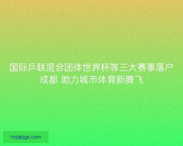 国际乒联混合团体世界杯等三大赛事落户成都 助力城市体育新腾飞