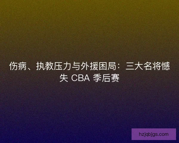 伤病、执教压力与外援困局：三大名将憾失 CBA 季后赛